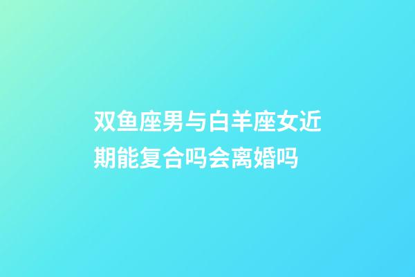 双鱼座男与白羊座女近期能复合吗会离婚吗-第1张-星座运势-玄机派