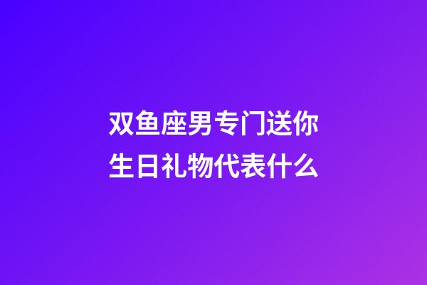 双鱼座男专门送你生日礼物代表什么-第1张-星座运势-玄机派