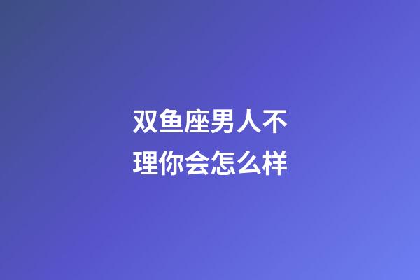 双鱼座男人不理你会怎么样-第1张-星座运势-玄机派