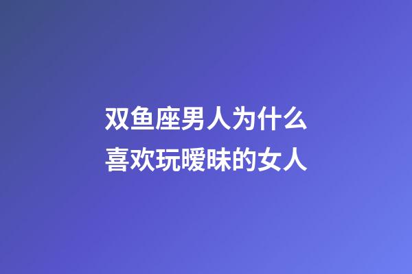 双鱼座男人为什么喜欢玩暧昧的女人-第1张-星座运势-玄机派