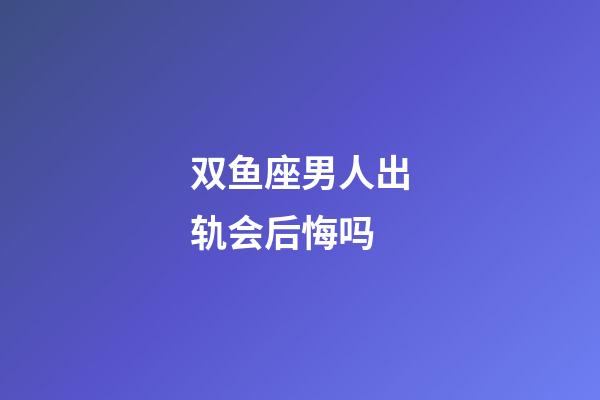 双鱼座男人出轨会后悔吗-第1张-星座运势-玄机派