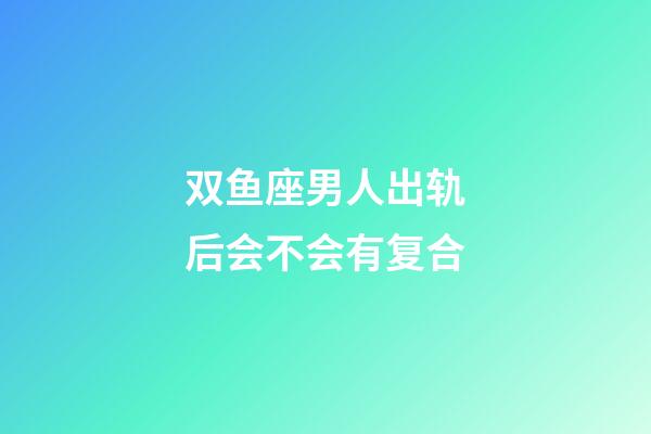 双鱼座男人出轨后会不会有复合-第1张-星座运势-玄机派