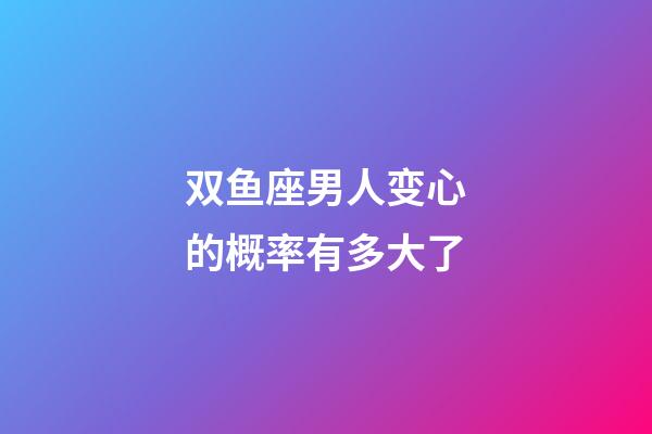 双鱼座男人变心的概率有多大了-第1张-星座运势-玄机派