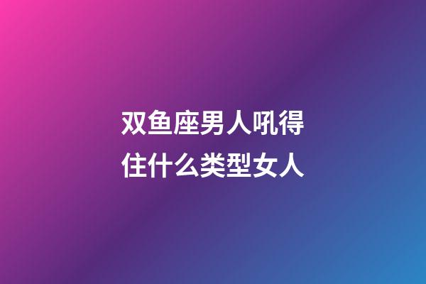双鱼座男人吼得住什么类型女人-第1张-星座运势-玄机派