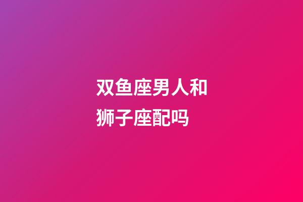 双鱼座男人和狮子座配吗-第1张-星座运势-玄机派