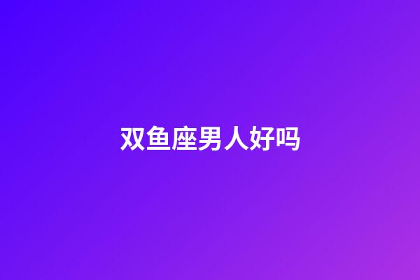 双鱼座男人好吗-第1张-星座运势-玄机派