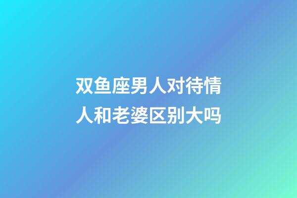 双鱼座男人对待情人和老婆区别大吗-第1张-星座运势-玄机派