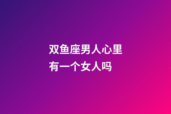 双鱼座男人心里有一个女人吗-第1张-星座运势-玄机派