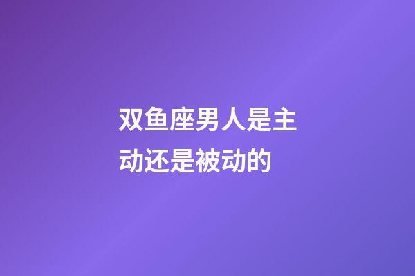 双鱼座男人是主动还是被动的-第1张-星座运势-玄机派