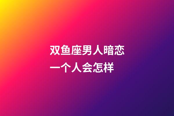 双鱼座男人暗恋一个人会怎样-第1张-星座运势-玄机派