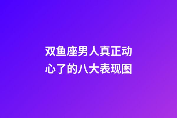 双鱼座男人真正动心了的八大表现图-第1张-星座运势-玄机派