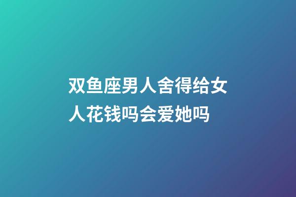双鱼座男人舍得给女人花钱吗会爱她吗-第1张-星座运势-玄机派