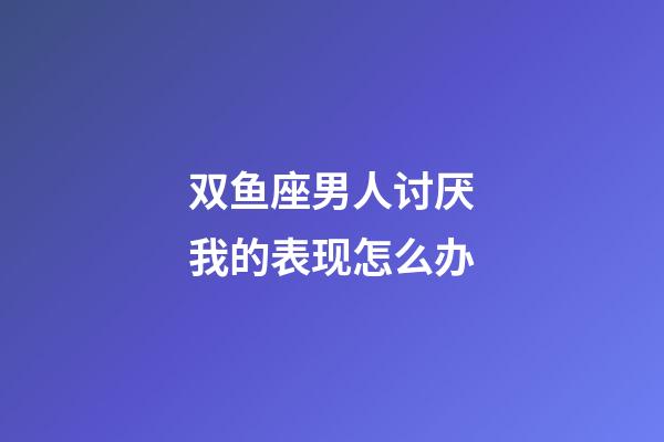 双鱼座男人讨厌我的表现怎么办-第1张-星座运势-玄机派
