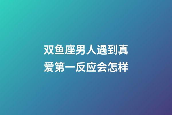 双鱼座男人遇到真爱第一反应会怎样-第1张-星座运势-玄机派