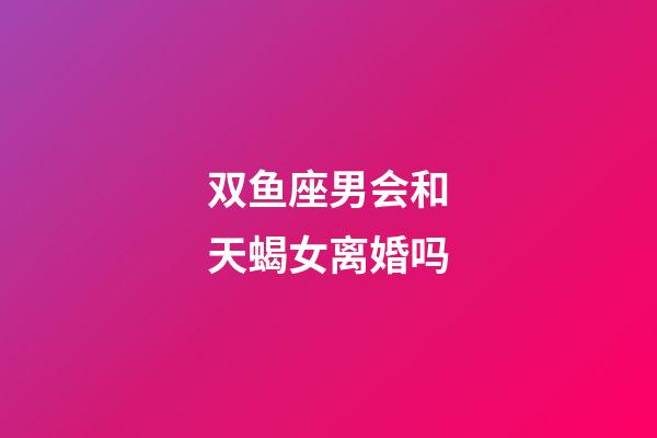 双鱼座男会和天蝎女离婚吗-第1张-星座运势-玄机派