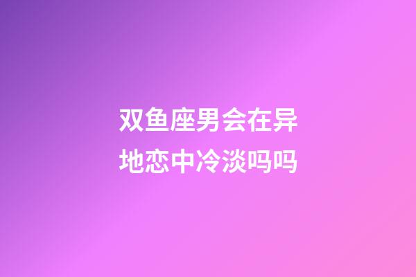 双鱼座男会在异地恋中冷淡吗吗-第1张-星座运势-玄机派