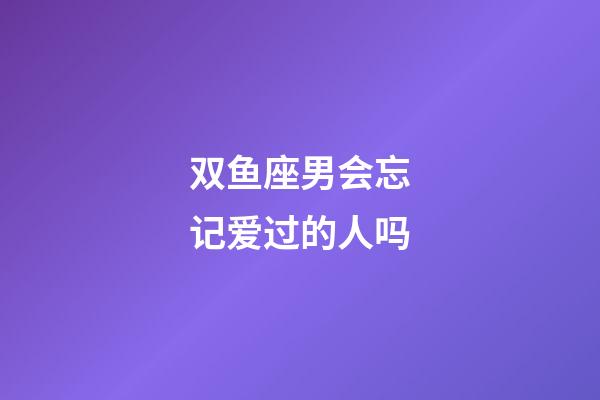 双鱼座男会忘记爱过的人吗-第1张-星座运势-玄机派