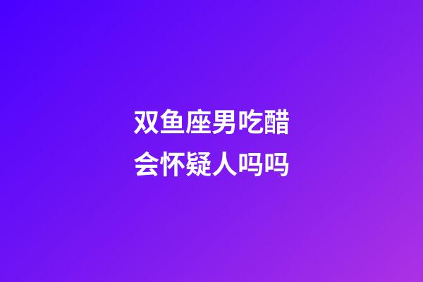 双鱼座男吃醋会怀疑人吗吗-第1张-星座运势-玄机派