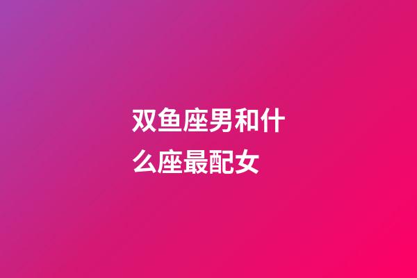 双鱼座男和什么座最配女-第1张-星座运势-玄机派