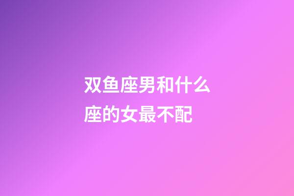 双鱼座男和什么座的女最不配-第1张-星座运势-玄机派