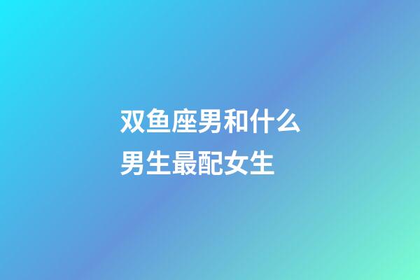 双鱼座男和什么男生最配女生-第1张-星座运势-玄机派
