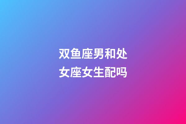 双鱼座男和处女座女生配吗-第1张-星座运势-玄机派