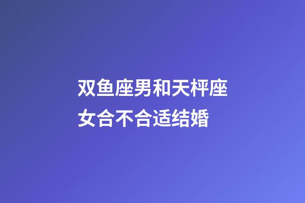 双鱼座男和天枰座女合不合适结婚