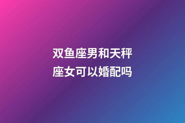 双鱼座男和天秤座女可以婚配吗-第1张-星座运势-玄机派