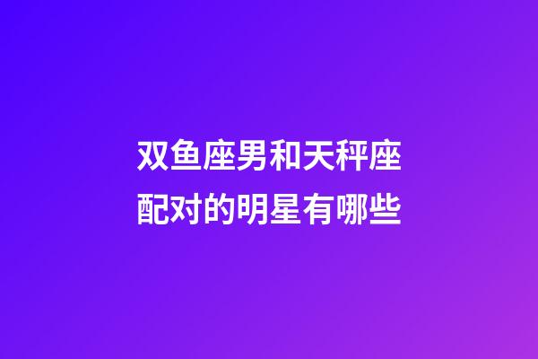 双鱼座男和天秤座配对的明星有哪些-第1张-星座运势-玄机派