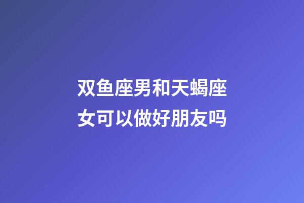 双鱼座男和天蝎座女可以做好朋友吗-第1张-星座运势-玄机派