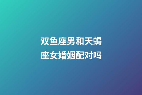 双鱼座男和天蝎座女婚姻配对吗-第1张-星座运势-玄机派