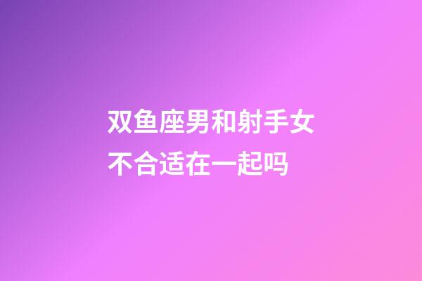 双鱼座男和射手女不合适在一起吗-第1张-星座运势-玄机派