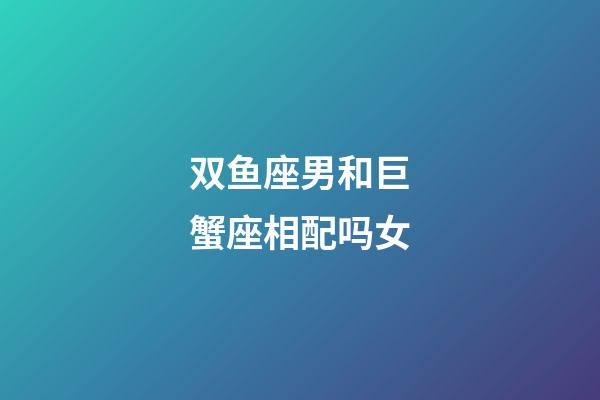 双鱼座男和巨蟹座相配吗女-第1张-星座运势-玄机派