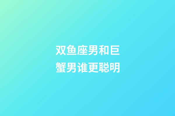 双鱼座男和巨蟹男谁更聪明-第1张-星座运势-玄机派