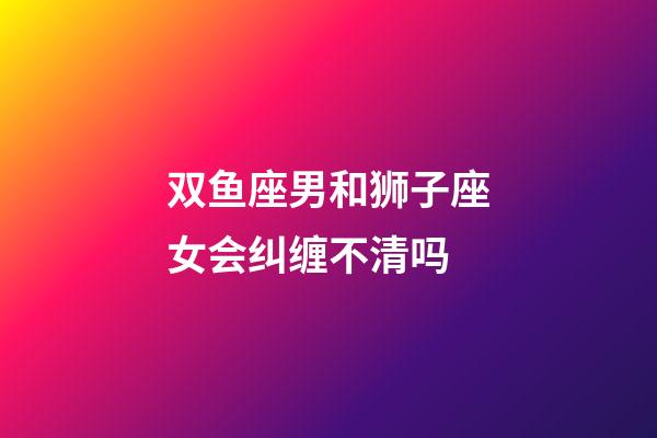 双鱼座男和狮子座女会纠缠不清吗-第1张-星座运势-玄机派