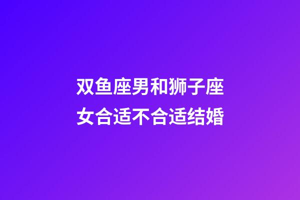 双鱼座男和狮子座女合适不合适结婚-第1张-星座运势-玄机派