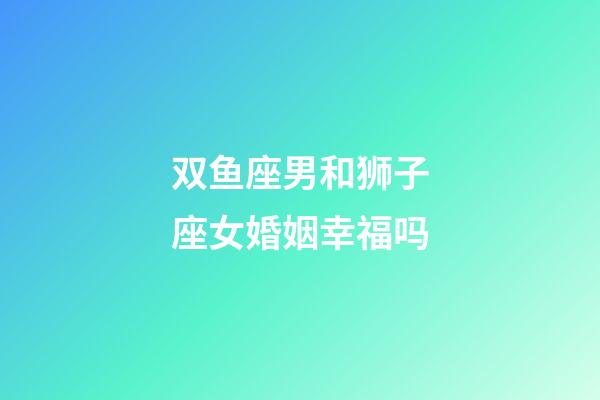 双鱼座男和狮子座女婚姻幸福吗-第1张-星座运势-玄机派