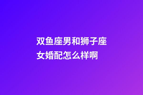 双鱼座男和狮子座女婚配怎么样啊-第1张-星座运势-玄机派