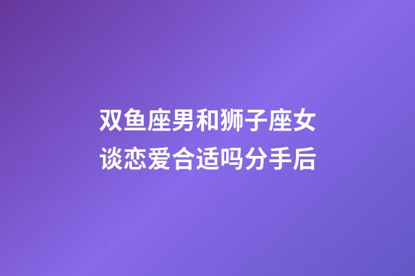 双鱼座男和狮子座女谈恋爱合适吗分手后-第1张-星座运势-玄机派