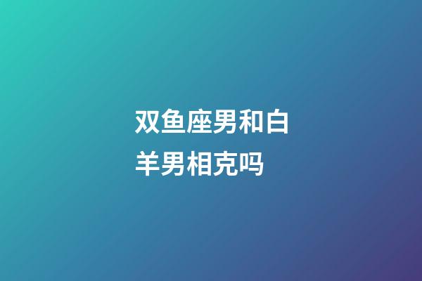 双鱼座男和白羊男相克吗-第1张-星座运势-玄机派