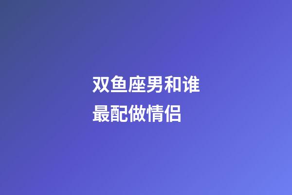 双鱼座男和谁最配做情侣-第1张-星座运势-玄机派
