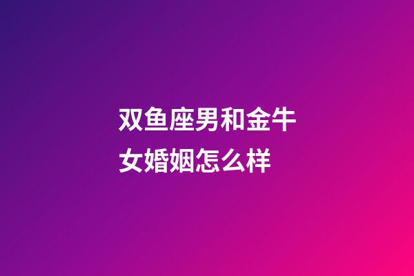 双鱼座男和金牛女婚姻怎么样-第1张-星座运势-玄机派