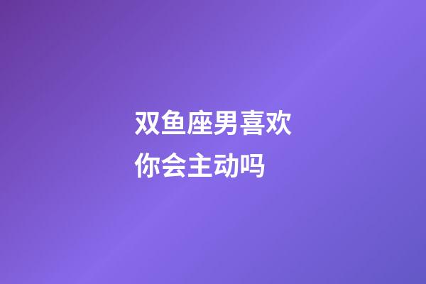 双鱼座男喜欢你会主动吗-第1张-星座运势-玄机派