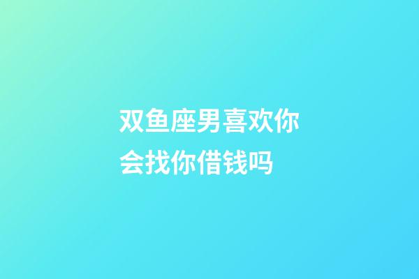 双鱼座男喜欢你会找你借钱吗-第1张-星座运势-玄机派