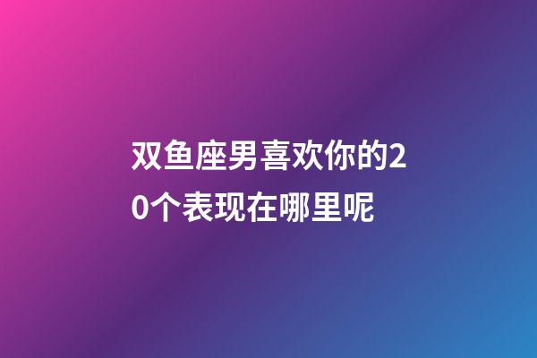 双鱼座男喜欢你的20个表现在哪里呢-第1张-星座运势-玄机派