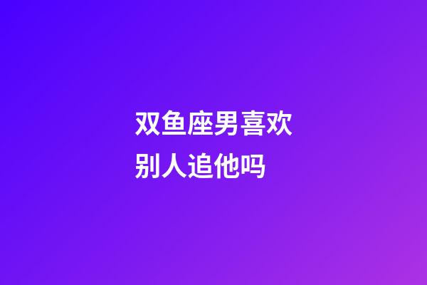 双鱼座男喜欢别人追他吗-第1张-星座运势-玄机派