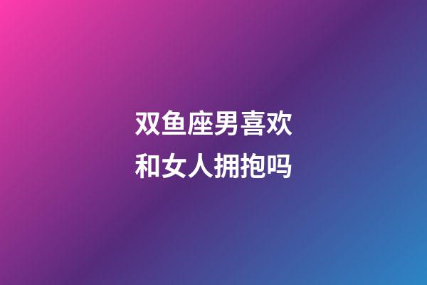 双鱼座男喜欢和女人拥抱吗-第1张-星座运势-玄机派
