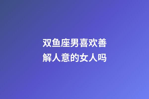 双鱼座男喜欢善解人意的女人吗-第1张-星座运势-玄机派