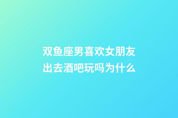 双鱼座男喜欢女朋友出去酒吧玩吗为什么-第1张-星座运势-玄机派