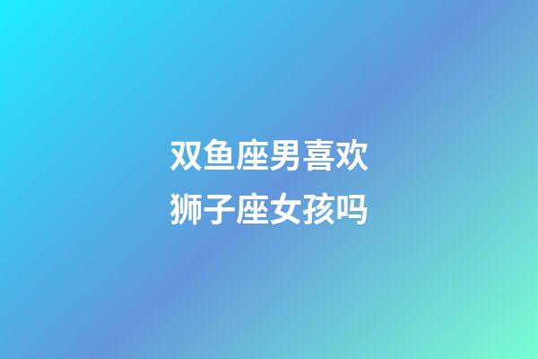 双鱼座男喜欢狮子座女孩吗-第1张-星座运势-玄机派